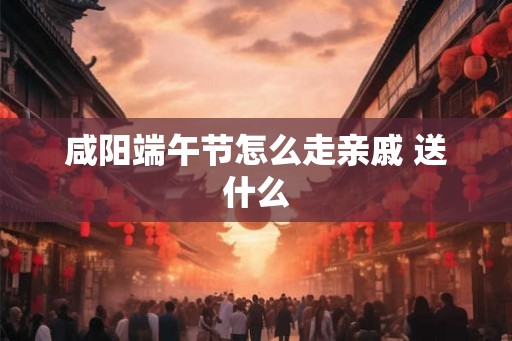 咸阳端午节怎么走亲戚 送什么