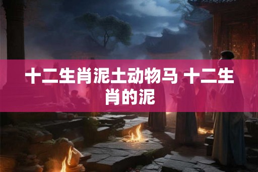 十二生肖泥土动物马 十二生肖的泥