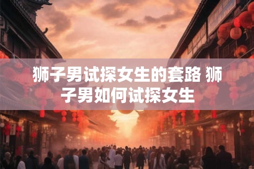 狮子男试探女生的套路 狮子男如何试探女生