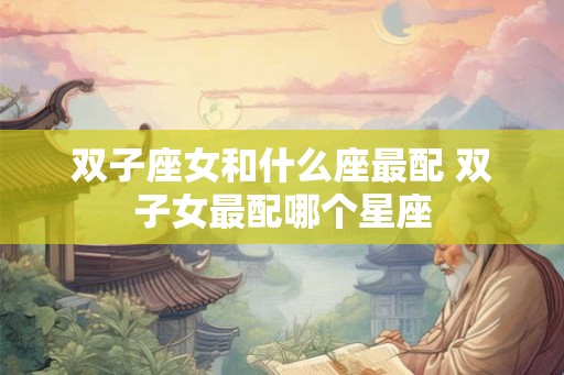 双子座女和什么座最配 双子女最配哪个星座 双子座女和什么座最配 双子女最配哪个星座