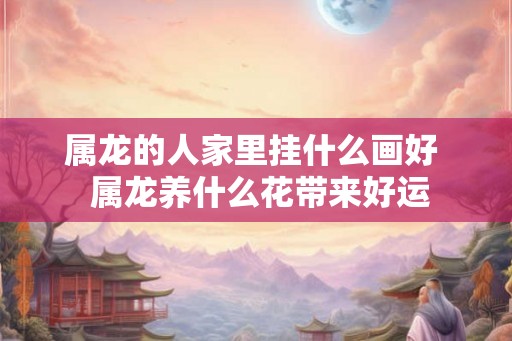 属龙的人家里挂什么画好  属龙养什么花带来好运