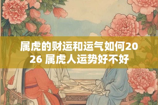 属虎的财运和运气如何2026 属虎人运势好不好 属虎的财运和运气如何2026 属虎人运势好不好