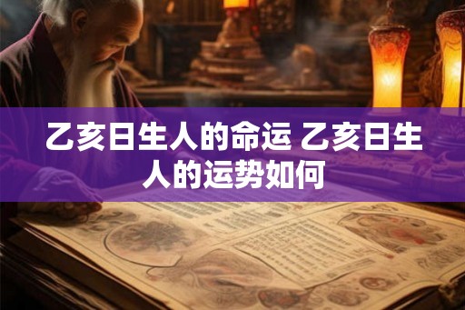 乙亥日生人的命运 乙亥日生人的运势如何 乙亥日生人的命运 乙亥日生人的运势如何