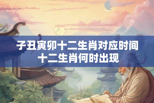 子丑寅卯十二生肖对应时间 十二生肖何时出现