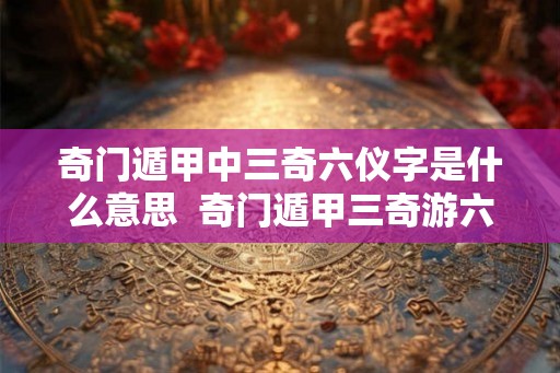 奇门遁甲中三奇六仪字是什么意思 奇门遁甲三奇游六仪详解 奇门遁甲中三奇六仪字是什么意思 奇门遁甲三奇游六仪详解