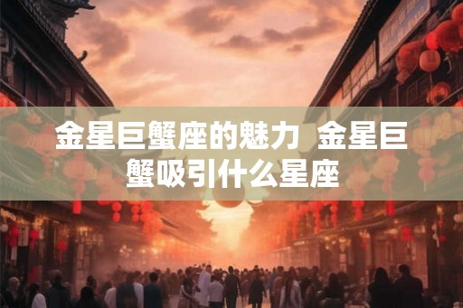 金星巨蟹座的魅力 金星巨蟹吸引什么星座 金星巨蟹座的魅力 金星巨蟹吸引什么星座