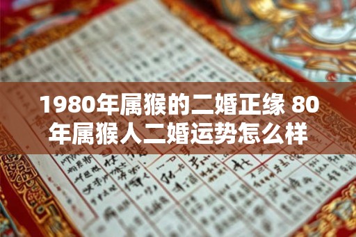 1980年属猴的二婚正缘 80年属猴人二婚运势怎么样