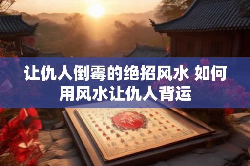 让仇人倒霉的绝招风水 如何用风水让仇人背运