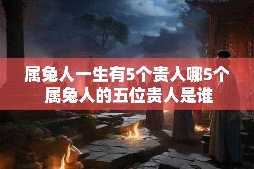 属兔人一生有5个贵人哪5个 属兔人的五位贵人是谁