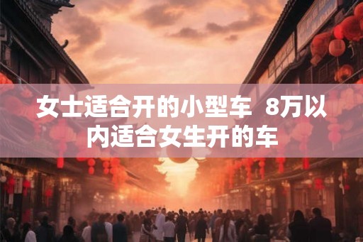 女士适合开的小型车  8万以内适合女生开的车