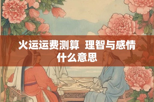 火运运费测算 理智与感情什么意思 火运运费测算 理智与感情什么意思