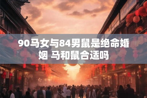 90马女与84男鼠是绝命婚姻 马和鼠合适吗 90马女与84男鼠是绝命婚姻 马和鼠合适吗