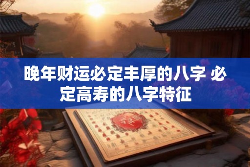 晚年财运必定丰厚的八字 必定高寿的八字特征 晚年财运必定丰厚的八字 必定高寿的八字特征