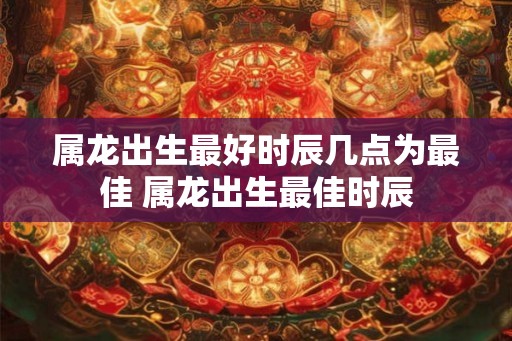 属龙出生最好时辰几点为最佳 属龙出生最佳时辰