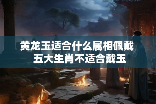 黄龙玉适合什么属相佩戴  五大生肖不适合戴玉