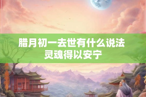 腊月初一去世有什么说法 灵魂得以安宁 腊月初一去世有什么说法 灵魂得以安宁