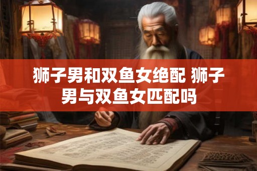 狮子男和双鱼女绝配 狮子男与双鱼女匹配吗