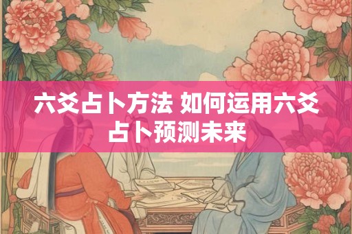 六爻占卜方法 如何运用六爻占卜预测未来 六爻占卜方法 如何运用六爻占卜预测未来