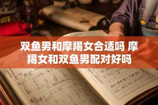 双鱼男和摩羯女合适吗 摩羯女和双鱼男配对好吗