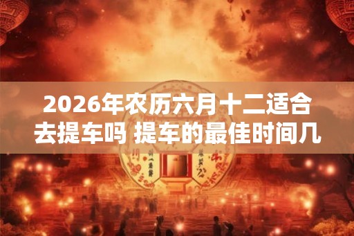 2026年农历六月十二适合去提车吗 提车的最佳时间几点