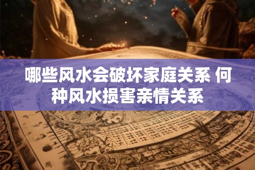 哪些风水会破坏家庭关系 何种风水损害亲情关系