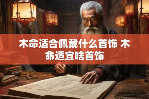 木命适合佩戴什么首饰 木命适宜啥首饰 木命适合佩戴什么首饰 木命适宜啥首饰