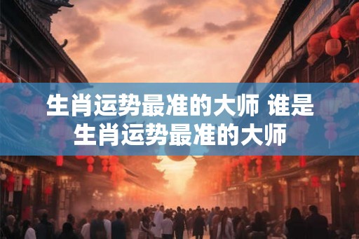 生肖运势最准的大师 谁是生肖运势最准的大师