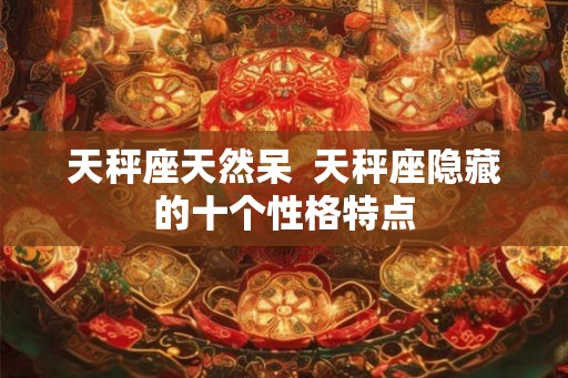 天秤座天然呆 天秤座隐藏的十个性格特点 天秤座天然呆 天秤座隐藏的十个性格特点