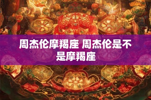 周杰伦摩羯座 周杰伦是不是摩羯座 周杰伦摩羯座 周杰伦是不是摩羯座