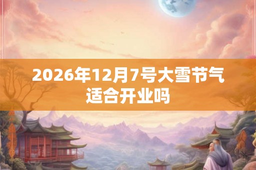 2026年12月7号大雪节气适合开业吗