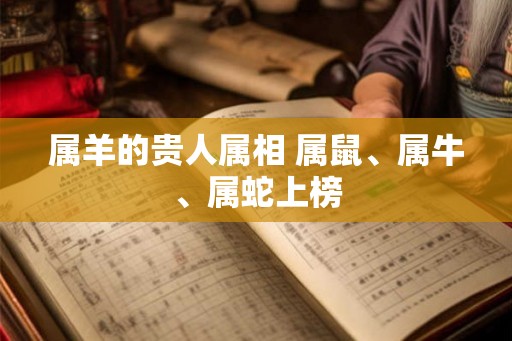 属羊的贵人属相 属鼠、属牛、属蛇上榜