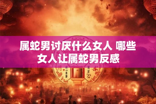 属蛇男讨厌什么女人 哪些女人让属蛇男反感 属蛇男讨厌什么女人 哪些女人让属蛇男反感