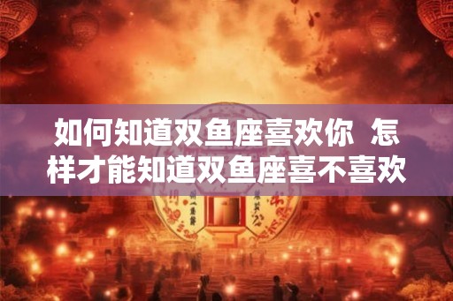 如何知道双鱼座喜欢你  怎样才能知道双鱼座喜不喜欢你