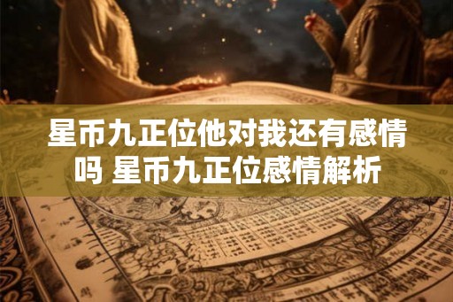 星币九正位他对我还有感情吗 星币九正位感情解析 星币九正位他对我还有感情吗 星币九正位感情解析