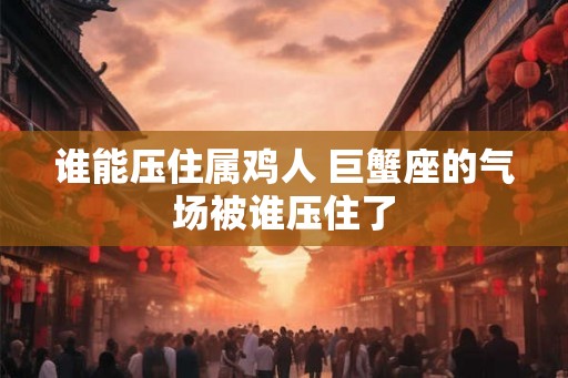 谁能压住属鸡人 巨蟹座的气场被谁压住了