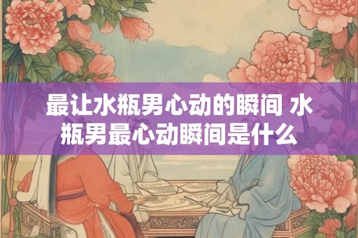 最让水瓶男心动的瞬间 水瓶男最心动瞬间是什么