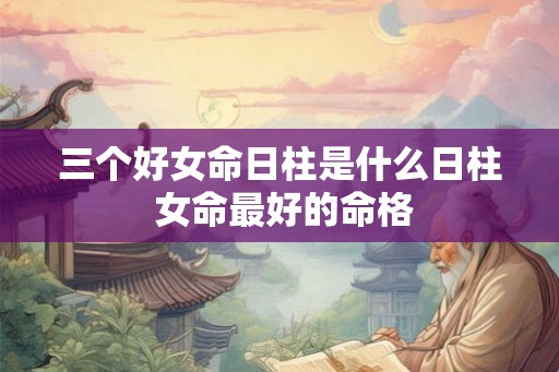 三个好女命日柱是什么日柱 女命最好的命格