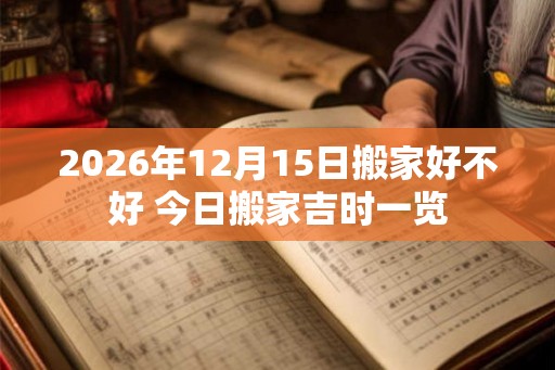 2026年12月15日搬家好不好 今日搬家吉时一览