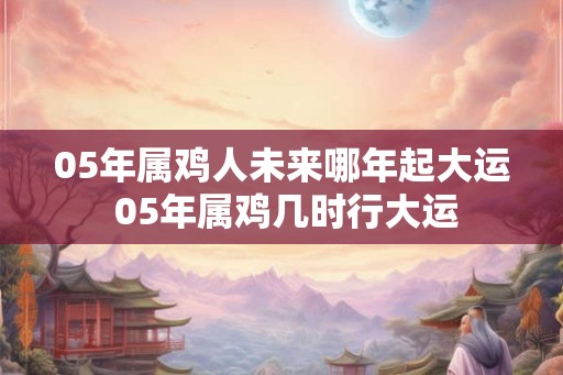 05年属鸡人未来哪年起大运 05年属鸡几时行大运 05年属鸡人未来哪年起大运 05年属鸡几时行大运