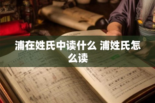 浦在姓氏中读什么 浦姓氏怎么读