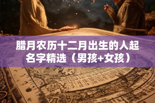 腊月农历十二月出生的人起名字精选（男孩+女孩）
