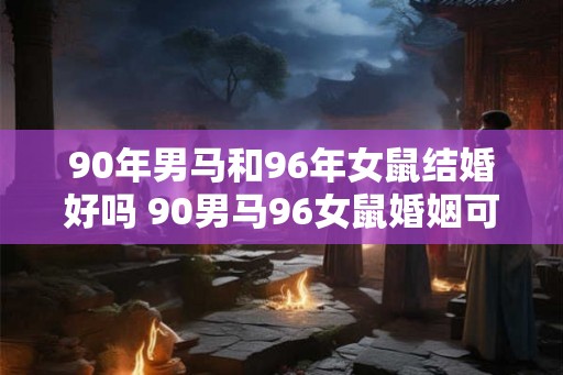 90年男马和96年女鼠结婚好吗 90男马96女鼠婚姻可行