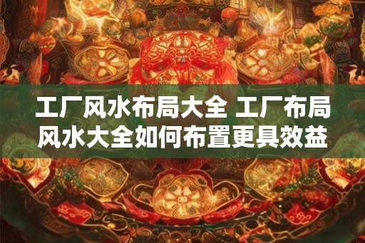 工厂风水布局大全 工厂布局风水大全如何布置更具效益