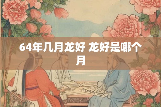 64年几月龙好 龙好是哪个月