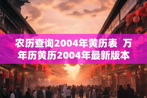 农历查询2004年黄历表  万年历黄历2004年最新版本