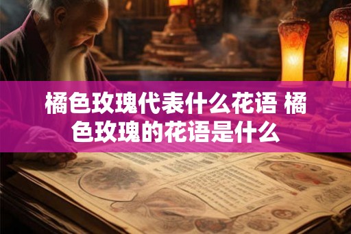 橘色玫瑰代表什么花语 橘色玫瑰的花语是什么