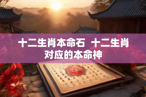 十二生肖本命石 十二生肖对应的本命神 十二生肖本命石 十二生肖对应的本命神