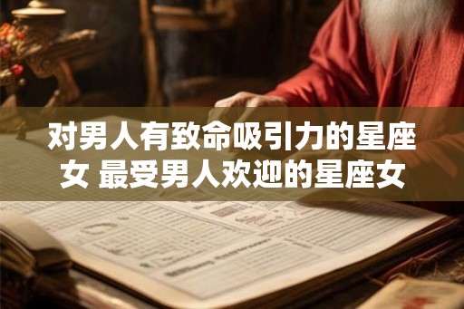 对男人有致命吸引力的星座女 最受男人欢迎的星座女 对男人有致命吸引力的星座女 最受男人欢迎的星座女