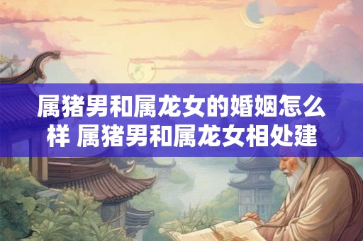 属猪男和属龙女的婚姻怎么样 属猪男和属龙女相处建议