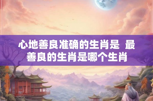 心地善良准确的生肖是 最善良的生肖是哪个生肖 心地善良准确的生肖是 最善良的生肖是哪个生肖